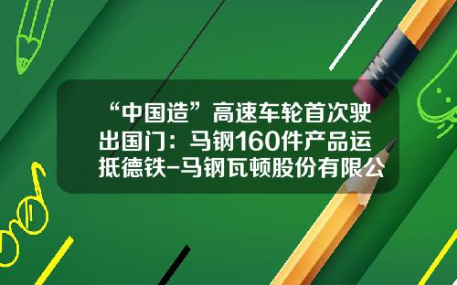 “中国造”高速车轮首次驶出国门：马钢160件产品运抵德铁-马钢瓦顿股份有限公司【新闻】
