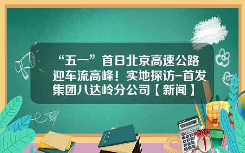“五一”首日北京高速公路迎车流高峰！实地探访-首发集团八达岭分公司【新闻】