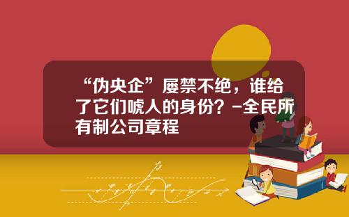 “伪央企”屡禁不绝，谁给了它们唬人的身份？-全民所有制公司章程