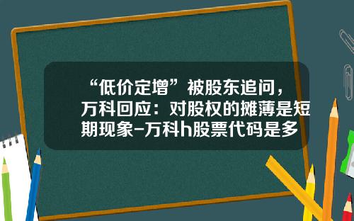 “低价定增”被股东追问，万科回应：对股权的摊薄是短期现象-万科h股票代码是多少
