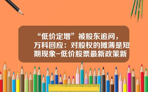 “低价定增”被股东追问，万科回应：对股权的摊薄是短期现象-低价股票最新政策新闻资讯