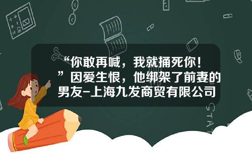 “你敢再喊，我就捅死你！”因爱生恨，他绑架了前妻的男友-上海九发商贸有限公司
