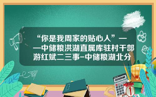 “你是我周家的贴心人”——中储粮洪湖直属库驻村干部游红斌二三事-中储粮湖北分公司领导