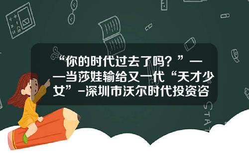 “你的时代过去了吗？”——当莎娃输给又一代“天才少女”-深圳市沃尔时代投资咨询有限公司