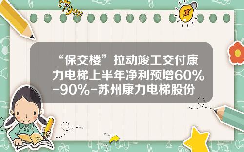 “保交楼”拉动竣工交付康力电梯上半年净利预增60%-90%-苏州康力电梯股份有限公司