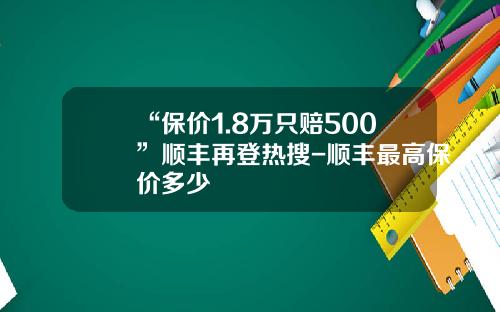 “保价1.8万只赔500”顺丰再登热搜-顺丰最高保价多少