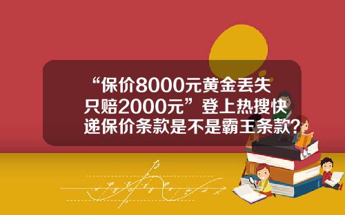 “保价8000元黄金丢失只赔2000元”登上热搜快递保价条款是不是霸王条款？-快递保价费一般多少