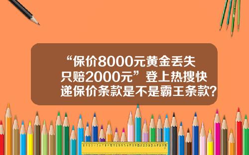 “保价8000元黄金丢失只赔2000元”登上热搜快递保价条款是不是霸王条款？-快递保价费多少