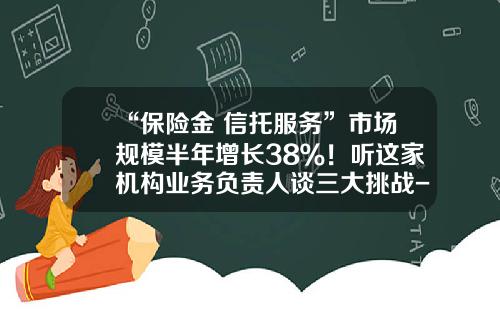 “保险金+信托服务”市场规模半年增长38％！听这家机构业务负责人谈三大挑战-投资人信托保险公司
