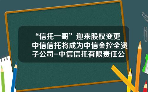“信托一哥”迎来股权变更中信信托将成为中信金控全资子公司-中信信托有限责任公司杭州财富管理中心