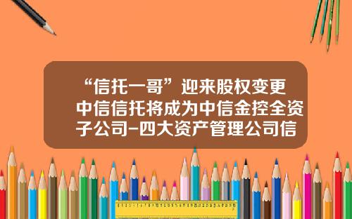 “信托一哥”迎来股权变更中信信托将成为中信金控全资子公司-四大资产管理公司信托