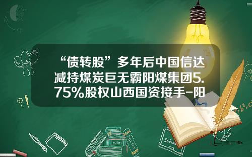 “债转股”多年后中国信达减持煤炭巨无霸阳煤集团5.75%股权山西国资接手-阳煤贷款多少