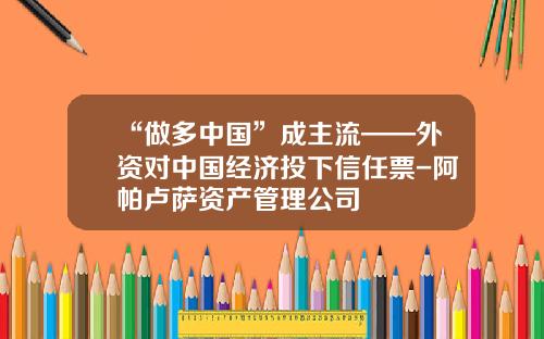 “做多中国”成主流——外资对中国经济投下信任票-阿帕卢萨资产管理公司