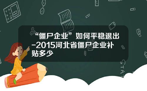 “僵尸企业”如何平稳退出-2015河北省僵尸企业补贴多少