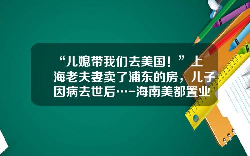 “儿媳带我们去美国！”上海老夫妻卖了浦东的房，儿子因病去世后…-海南美都置业有限公司