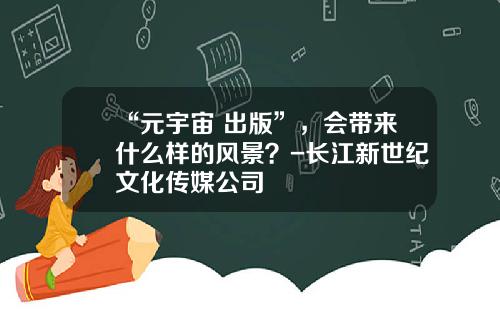 “元宇宙+出版”，会带来什么样的风景？-长江新世纪文化传媒公司