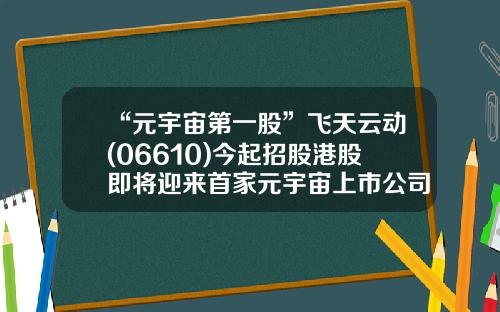 “元宇宙第一股”飞天云动(06610)今起招股港股即将迎来首家元宇宙上市公司-港股怎么看资讯股票代码