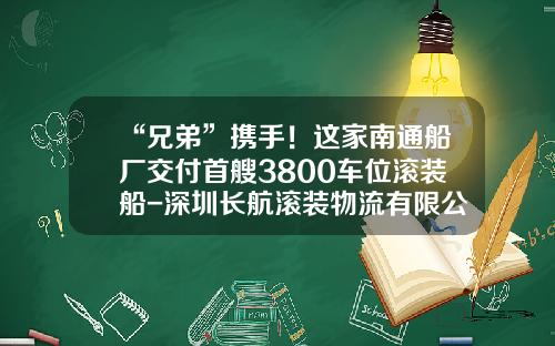 “兄弟”携手！这家南通船厂交付首艘3800车位滚装船-深圳长航滚装物流有限公司【新闻】