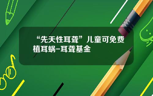 “先天性耳聋”儿童可免费植耳蜗-耳聋基金