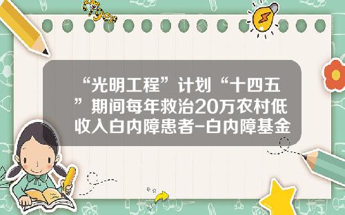 “光明工程”计划“十四五”期间每年救治20万农村低收入白内障患者-白内障基金会