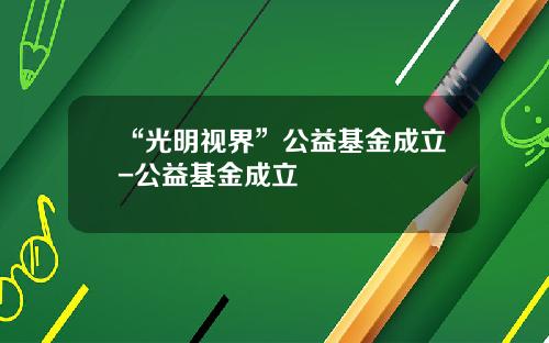 “光明视界”公益基金成立-公益基金成立