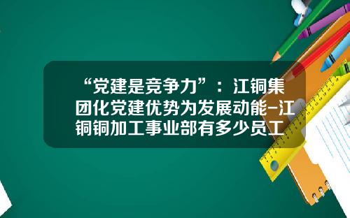 “党建是竞争力”：江铜集团化党建优势为发展动能-江铜铜加工事业部有多少员工