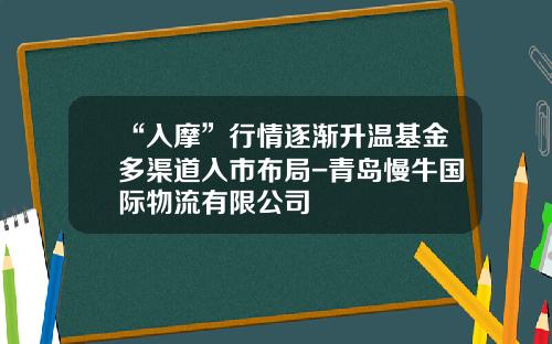 “入摩”行情逐渐升温基金多渠道入市布局-青岛慢牛国际物流有限公司