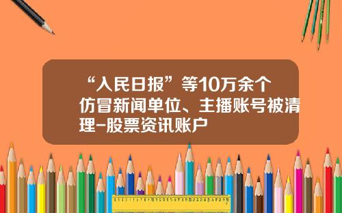 “入民日报”等10万余个仿冒新闻单位、主播账号被清理-股票资讯账户