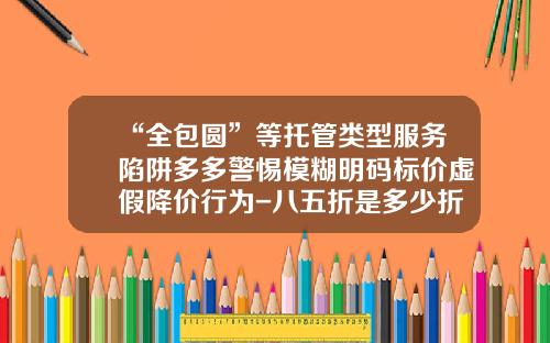 “全包圆”等托管类型服务陷阱多多警惕模糊明码标价虚假降价行为-八五折是多少折