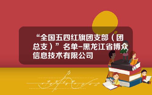 “全国五四红旗团支部（团总支）”名单-黑龙江省博众信息技术有限公司