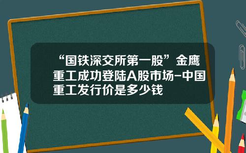 “国铁深交所第一股”金鹰重工成功登陆A股市场-中国重工发行价是多少钱