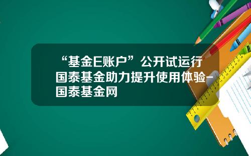 “基金E账户”公开试运行国泰基金助力提升使用体验-国泰基金网