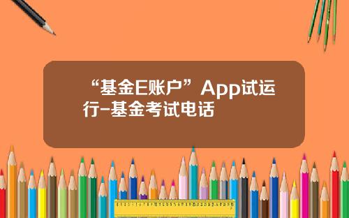 “基金E账户”App试运行-基金考试电话