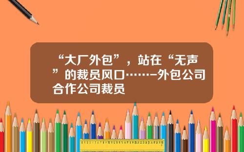“大厂外包”，站在“无声”的裁员风口……-外包公司合作公司裁员