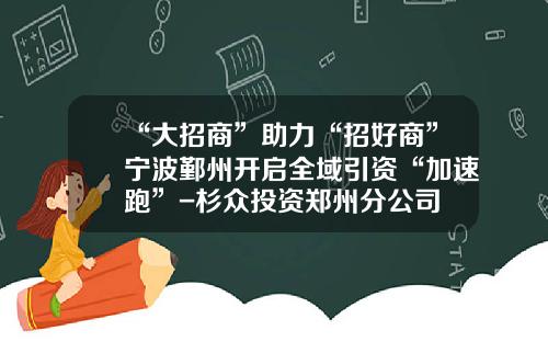 “大招商”助力“招好商”宁波鄞州开启全域引资“加速跑”-杉众投资郑州分公司