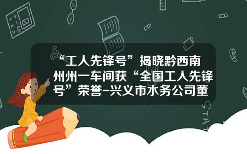 “工人先锋号”揭晓黔西南州州一车间获“全国工人先锋号”荣誉-兴义市水务公司董事长【新闻】