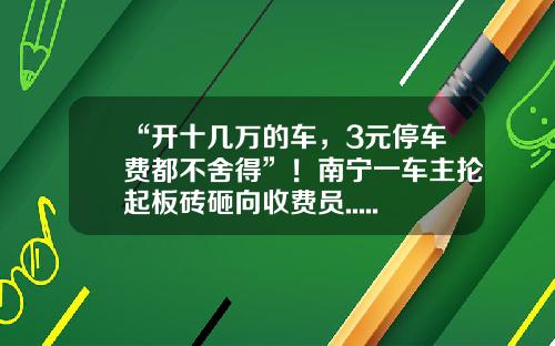 “开十几万的车，3元停车费都不舍得”！南宁一车主抡起板砖砸向收费员......-开停车场多少钱【新闻】