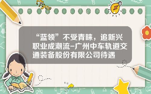 “蓝领”不受青睐，追新兴职业成潮流-广州中车轨道交通装备股份有限公司待遇