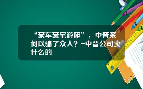 “豪车豪宅游艇”，中晋系何以骗了众人？-中晋公司卖什么的