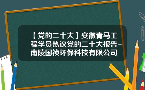 【党的二十大】安徽青马工程学员热议党的二十大报告-南陵国祯环保科技有限公司