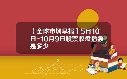 【全球市场早报】5月10日-10月9日股票收盘指数是多少