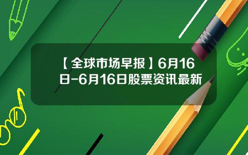 【全球市场早报】6月16日-6月16日股票资讯最新