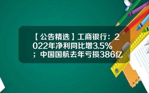 【公告精选】工商银行：2022年净利同比增3.5%；中国国航去年亏损386亿元-工行去年的收益是多少