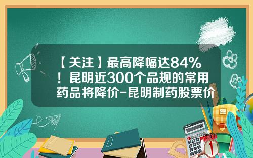 【关注】最高降幅达84%！昆明近300个品规的常用药品将降价-昆明制药股票价格是多少