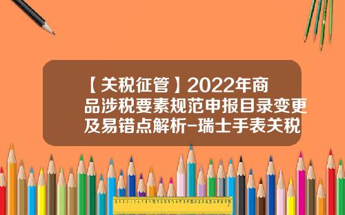 【关税征管】2022年商品涉税要素规范申报目录变更及易错点解析-瑞士手表关税是多少