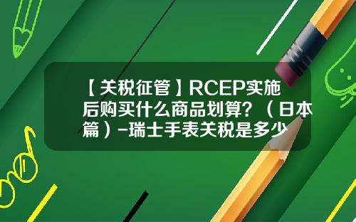 【关税征管】RCEP实施后购买什么商品划算？（日本篇）-瑞士手表关税是多少