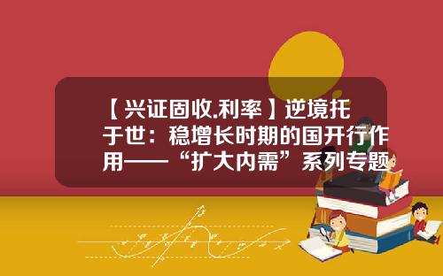 【兴证固收.利率】逆境托于世：稳增长时期的国开行作用——“扩大内需”系列专题三-国开发展基金