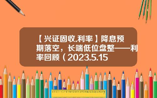 【兴证固收.利率】降息预期落空，长端低位盘整——利率回顾（2023.5.15-2023.5.19）-五次降息后利息多少