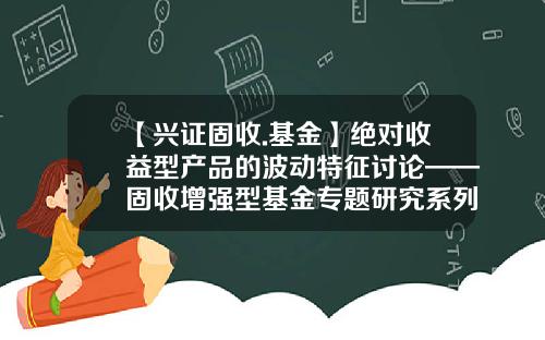 【兴证固收.基金】绝对收益型产品的波动特征讨论——固收增强型基金专题研究系列一-基金专题