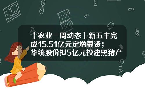 【农业一周动态】新五丰完成15.51亿元定增募资；华统股份拟5亿元投建黑猪产业链项目；猪价跌破七元大关，豆粕、玉米期价悄然上涨-农业股票资讯新闻
